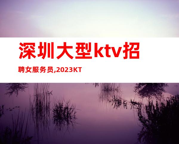 深圳大型ktv招聘女服务员,2023KTV上班请加入我们