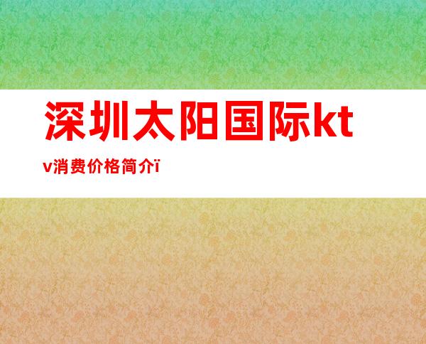 深圳太阳国际ktv消费价格简介（太阳国际俱乐部会所型KTV怎么样）