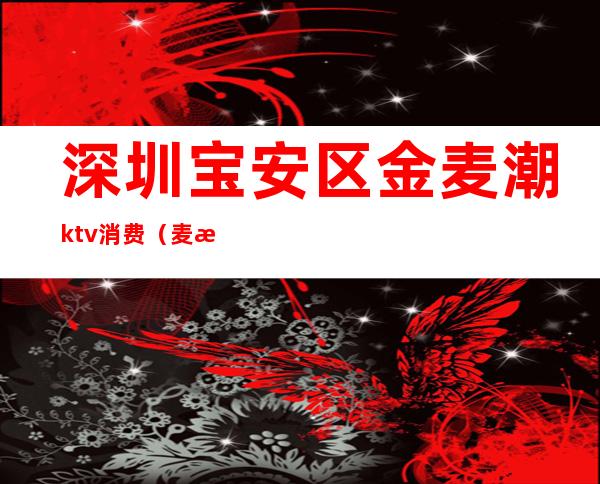 深圳宝安区金麦潮ktv消费（麦潮ktv价格）