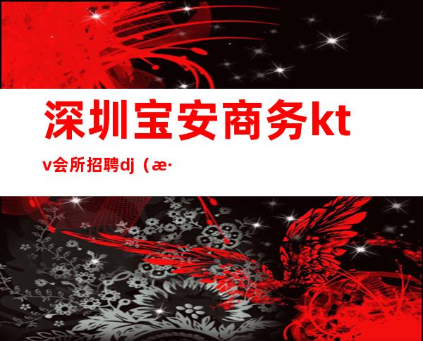 深圳宝安商务ktv会所招聘dj（深圳高端娱乐会所招聘）