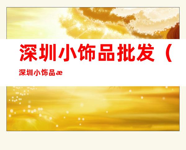 深圳小饰品批发（深圳小饰品批发市场地址）