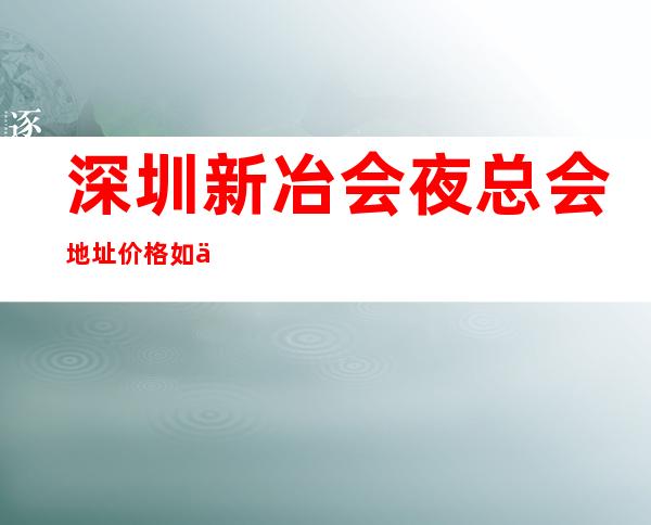 深圳新冶会夜总会地址价格如何.深圳娱乐场所消费 – 深圳宝安商务KTV