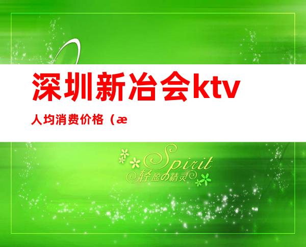 深圳新冶会ktv人均消费价格（新化ktv价格）