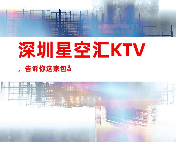 深圳星空汇KTV，告诉你这家包厢消费真实情况