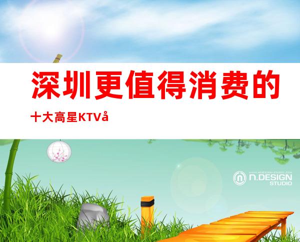 深圳更值得消费的十大高星KTV夜总会！你想去的都在这里！