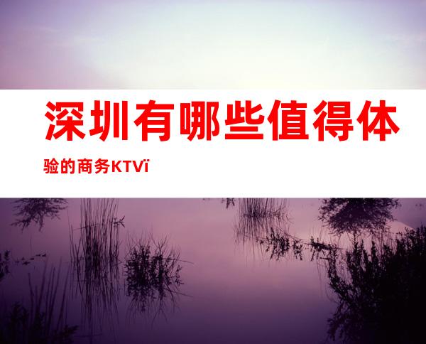 深圳有哪些值得体验的商务KTV？排名前五会所包厢详细介绍！