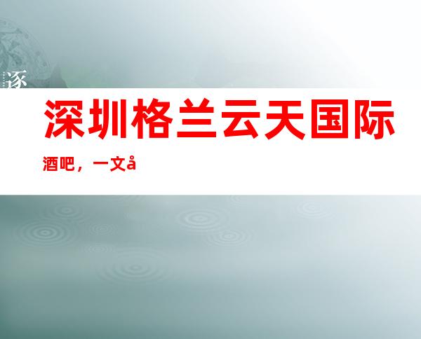 深圳格兰云天国际酒吧,一文带你重新了解这家店详情