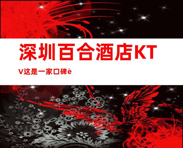 深圳百合酒店KTV这是一家口碑超好的夜总会