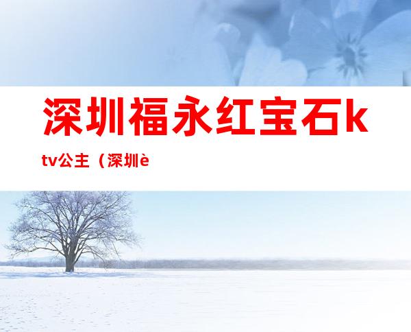 深圳福永红宝石ktv公主（深圳蓝宝石ktv在哪里）