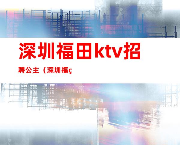 深圳福田ktv招聘公主（深圳福田区ktv哪有公主）