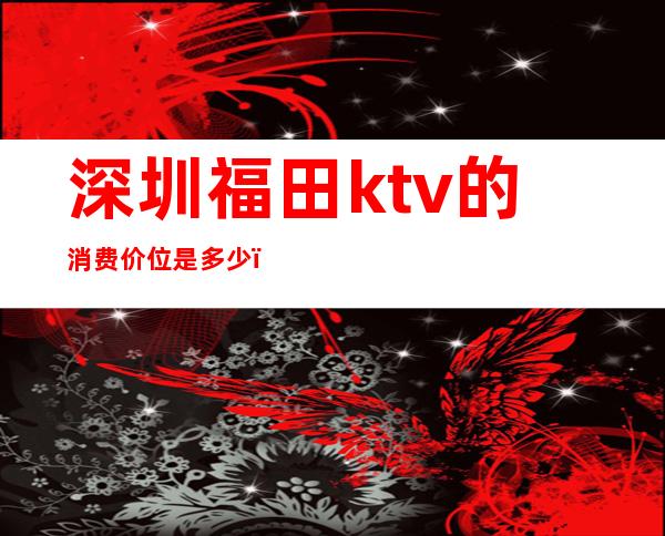 深圳福田ktv的消费价位是多少（）