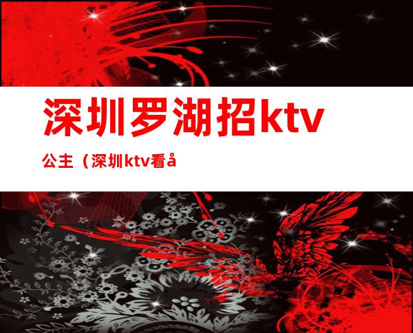 深圳罗湖招ktv公主（深圳ktv看包厢公主招聘）