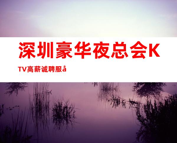 深圳豪华夜总会KTV高薪诚聘服务员，收入高，福利待遇好，没有任何费用