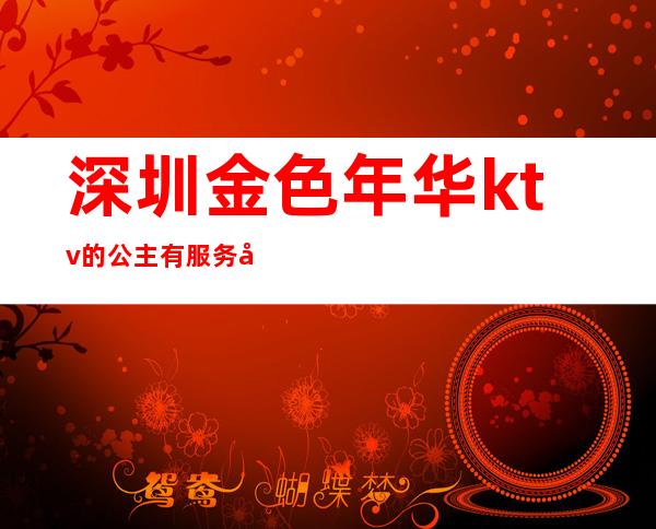 深圳金色年华ktv的公主有服务吗（厦门金色年华ktv的公主有服务吗）