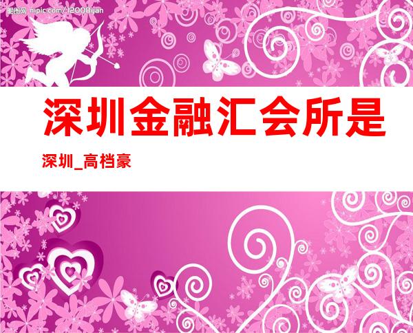 深圳金融汇会所是深圳_高档豪华的夜总会