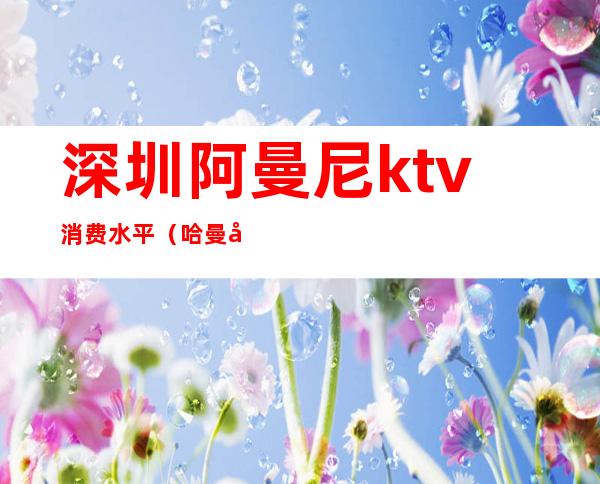 深圳阿曼尼ktv消费水平（哈曼国际ktv）