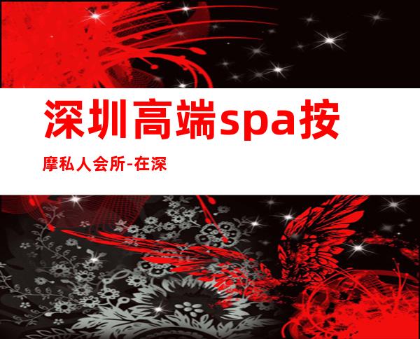 深圳高端spa按摩私人会所-在深圳如何选择SPA会馆