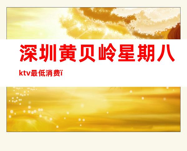 深圳黄贝岭星期八ktv最低消费（深圳黄贝岭星期八ktv最低消费多少）