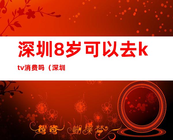 深圳8岁可以去ktv消费吗（深圳现在可以去ktv）