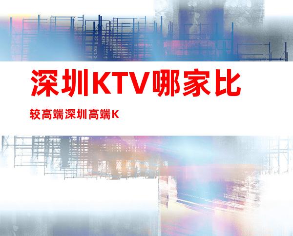 深圳KTV哪家比较高端.深圳高端KTV夜总会有哪些 – 深圳宝安商务KTV