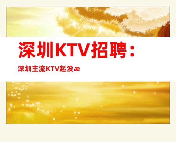 深圳KTV招聘：深圳主流KTV起没有任务生意好上班