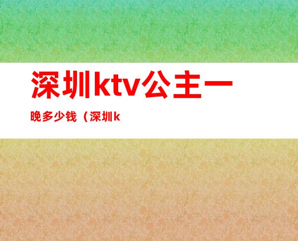 深圳ktv公主一晚多少钱（深圳ktv公主一晚多少钱）