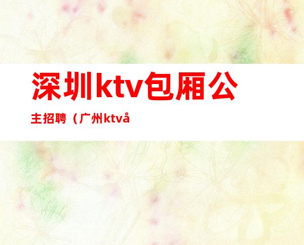 深圳ktv包厢公主招聘（广州ktv公主招聘信息）