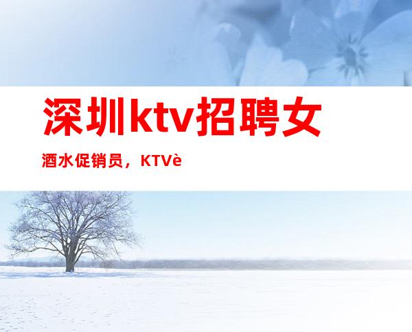 深圳ktv招聘女酒水促销员，KTV诚信招聘-全场12起