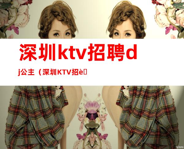 深圳ktv招聘dj公主（深圳KTV招聘公主）