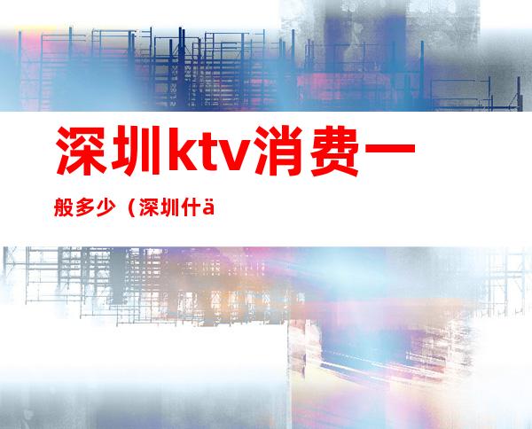 深圳ktv消费一般多少（深圳什么ktv）