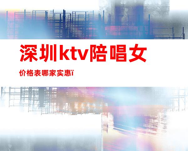 深圳ktv陪唱女价格表哪家实惠（深圳哪里ktv有陪唱）