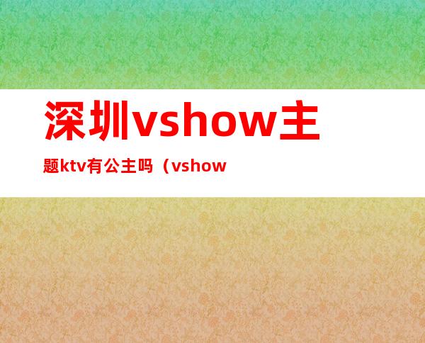 深圳vshow主题ktv有公主吗（vshow主题ktv怎么消费）