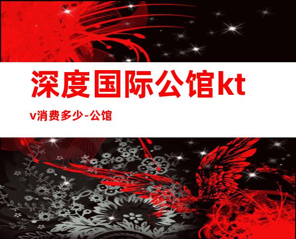 深度国际公馆ktv消费多少-公馆KTV价格表，注意是表