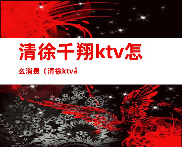 清徐千翔ktv怎么消费（清徐ktv哪家好）