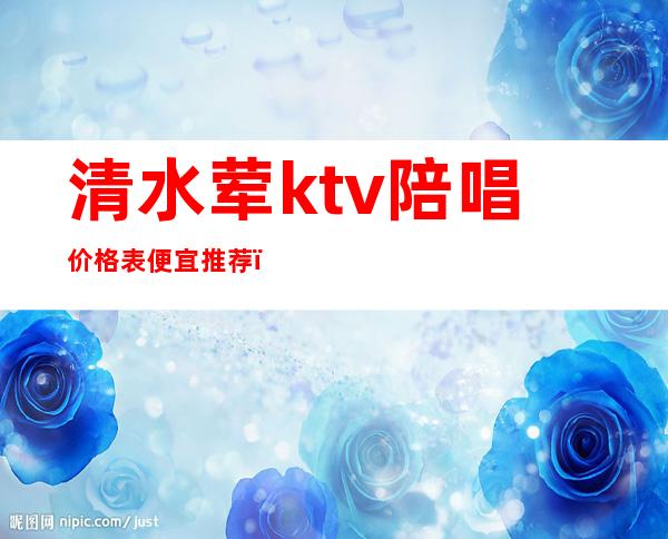 清水荤ktv陪唱价格表便宜推荐（清城区有陪酒的ktv）