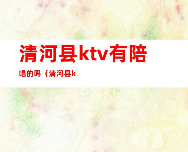 清河县ktv有陪唱的吗（清河县ktv有陪唱的吗多少钱）