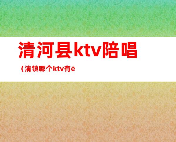 清河县ktv陪唱（清镇哪个ktv有陪唱）