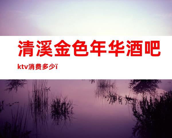 清溪金色年华酒吧ktv消费多少（清溪金色年华酒吧ktv消费多少钱）