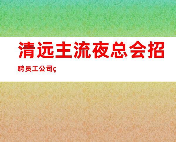 清远主流夜总会招聘员工 公司生意非常好包上班