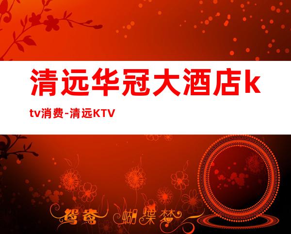 清远华冠大酒店ktv消费-清远KTV收费