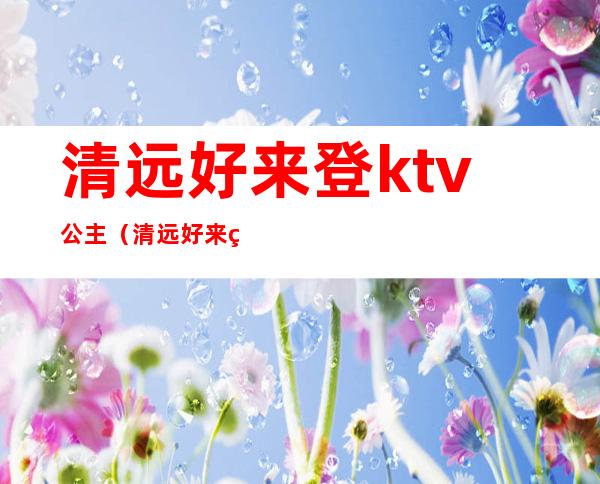 清远好来登ktv公主（清远好来登酒店ktv招聘公关）