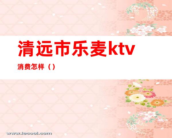 清远市乐麦ktv消费怎样（）