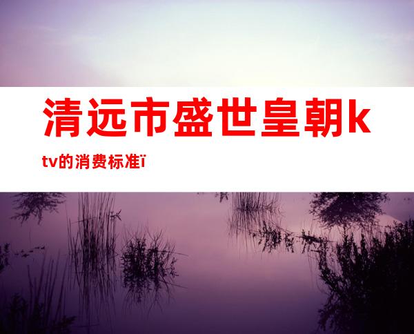 清远市盛世皇朝ktv的消费标准（盛世英皇ktv电话）