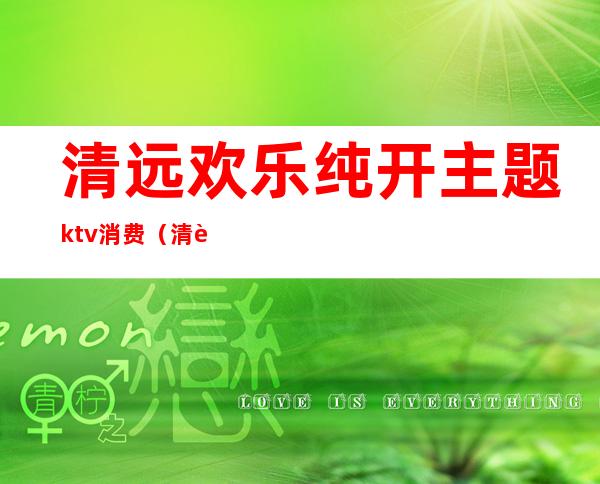 清远欢乐纯开主题ktv消费（清远欢乐纯开主题ktv消费价格）