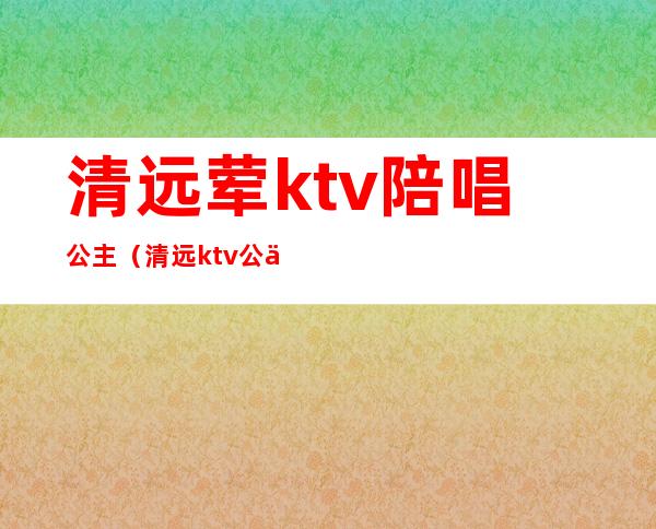 清远荤ktv陪唱公主（清远ktv公主招聘信息）