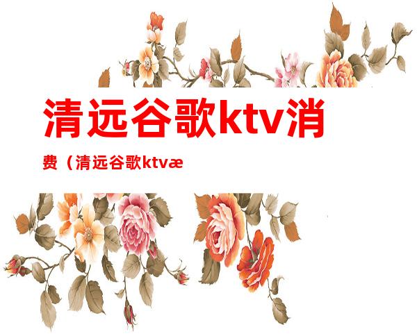 清远谷歌ktv消费（清远谷歌ktv最低消费）