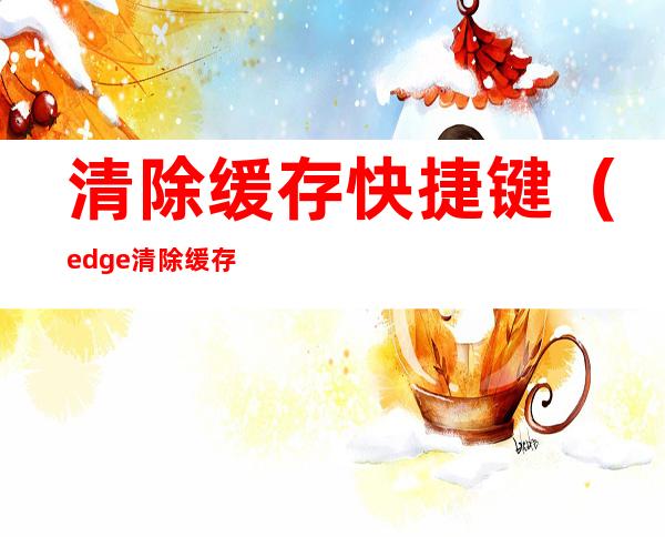 清除缓存快捷键（edge清除缓存快捷键）