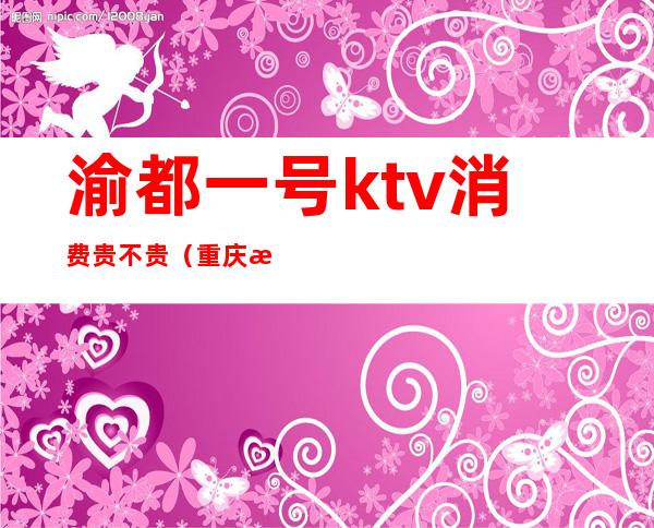 渝都一号ktv消费贵不贵（重庆渝都汇ktv怎么样）