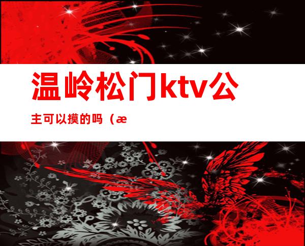 温岭松门ktv公主可以摸的吗（温岭ktv开门了吗）