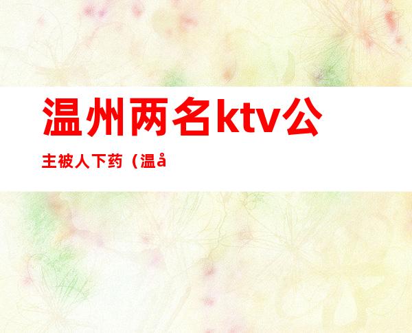 温州两名ktv公主被人下药（温州哪个ktv有公主）